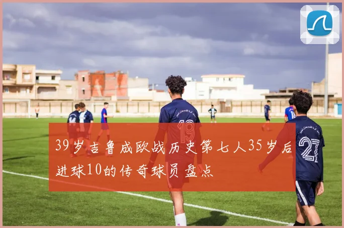 39岁吉鲁成欧战历史第七人35岁后进球10的传奇球员盘点