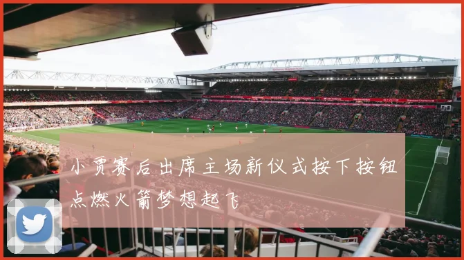 小贾赛后出席主场新仪式按下按钮点燃火箭梦想起飞