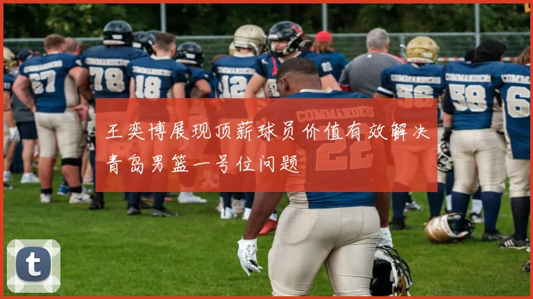 王奕博展现顶薪球员价值有效解决青岛男篮一号位问题