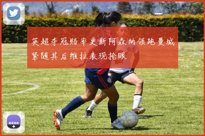 英超夺冠赔率更新阿森纳领跑曼城紧随其后维拉表现抢眼