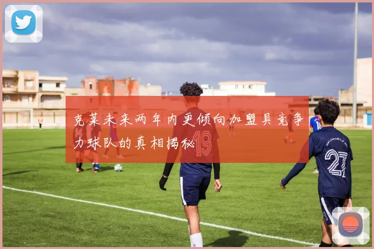 克莱未来两年内更倾向加盟具竞争力球队的真相揭秘