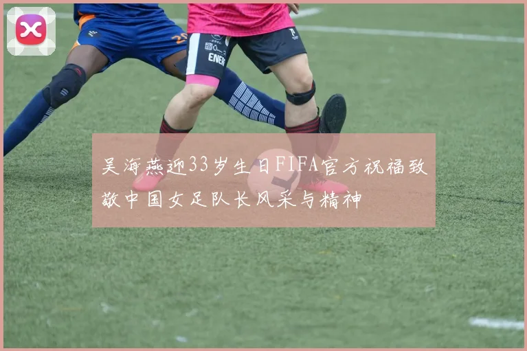 吴海燕迎33岁生日FIFA官方祝福致敬中国女足队长风采与精神