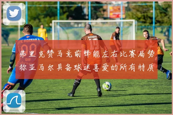 弗里克赞马竞前锋能左右比赛局势称亚马尔具备球迷喜爱的所有特质