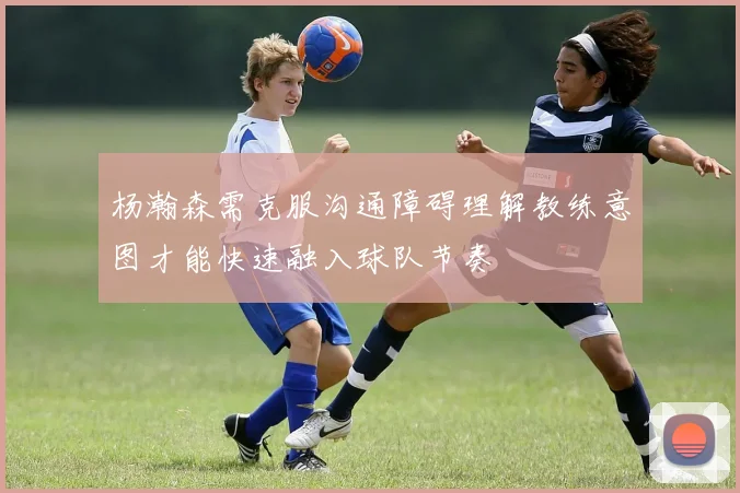 杨瀚森需克服沟通障碍理解教练意图才能快速融入球队节奏