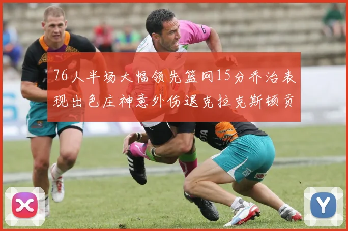76人半场大幅领先篮网15分乔治表现出色庄神意外伤退克拉克斯顿贡献12分