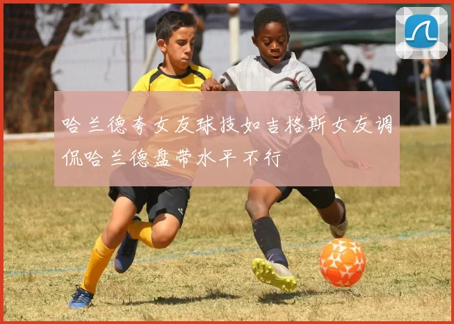 哈兰德夸女友球技如吉格斯女友调侃哈兰德盘带水平不行
