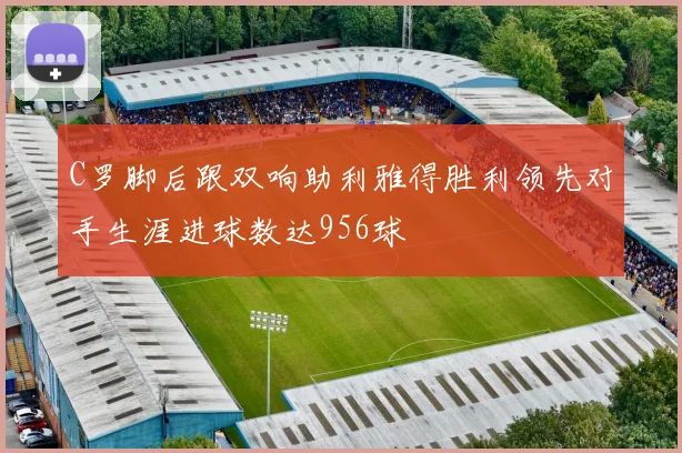 C罗脚后跟双响助利雅得胜利领先对手生涯进球数达956球