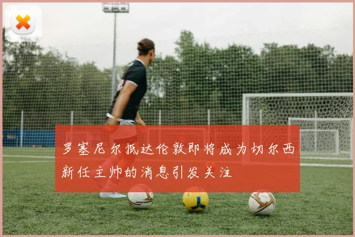 罗塞尼尔抵达伦敦即将成为切尔西新任主帅的消息引发关注